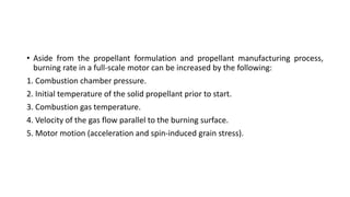 • Aside from the propellant formulation and propellant manufacturing process,
burning rate in a full-scale motor can be increased by the following:
1. Combustion chamber pressure.
2. Initial temperature of the solid propellant prior to start.
3. Combustion gas temperature.
4. Velocity of the gas flow parallel to the burning surface.
5. Motor motion (acceleration and spin-induced grain stress).
 