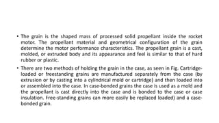 • The grain is the shaped mass of processed solid propellant inside the rocket
motor. The propellant material and geometrical configuration of the grain
determine the motor performance characteristics. The propellant grain is a cast,
molded, or extruded body and its appearance and feel is similar to that of hard
rubber or plastic.
• There are two methods of holding the grain in the case, as seen in Fig. Cartridge-
loaded or freestanding grains are manufactured separately from the case (by
extrusion or by casting into a cylindrical mold or cartridge) and then loaded into
or assembled into the case. In case-bonded grains the case is used as a mold and
the propellant is cast directly into the case and is bonded to the case or case
insulation. Free-standing grains can more easily be replaced loaded) and a case-
bonded grain.
 