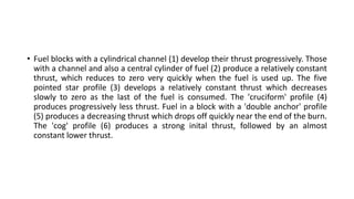 • Fuel blocks with a cylindrical channel (1) develop their thrust progressively. Those
with a channel and also a central cylinder of fuel (2) produce a relatively constant
thrust, which reduces to zero very quickly when the fuel is used up. The five
pointed star profile (3) develops a relatively constant thrust which decreases
slowly to zero as the last of the fuel is consumed. The 'cruciform' profile (4)
produces progressively less thrust. Fuel in a block with a 'double anchor' profile
(5) produces a decreasing thrust which drops off quickly near the end of the burn.
The 'cog' profile (6) produces a strong inital thrust, followed by an almost
constant lower thrust.
 