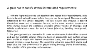 A grain has to satisfy several interrelated requirements:
1. From the flight mission one can determine the rocket motor requirements. They
have to be defined and known before the grain can be designed. They are usually
established by the vehicle designers. This can include total impulse, a desired
thrust-time curve and a tolerance thereon, motor mass, ambient temperature
limits during storage and operation, available vehicle volume or envelope, and
vehicle accelerations caused by vehicle forces (vibration, bending, aerodynamic
loads, etc.).
2. The grain geometry is selected to fit these requirements; it should be compact
and use the available volume efficiently, have an appropriate burn surface versus
time profile to match the desired thrust-time curve, and avoid or predictably
control possible erosive burning. The remaining unburned propellant slivers, and
often also the shift of the center of gravity during burning, should be minimized.
This selection of the geometry can be complex.
 