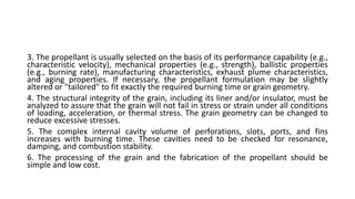 3. The propellant is usually selected on the basis of its performance capability (e.g.,
characteristic velocity), mechanical properties (e.g., strength), ballistic properties
(e.g., burning rate), manufacturing characteristics, exhaust plume characteristics,
and aging properties. If necessary, the propellant formulation may be slightly
altered or "tailored" to fit exactly the required burning time or grain geometry.
4. The structural integrity of the grain, including its liner and/or insulator, must be
analyzed to assure that the grain will not fail in stress or strain under all conditions
of loading, acceleration, or thermal stress. The grain geometry can be changed to
reduce excessive stresses.
5. The complex internal cavity volume of perforations, slots, ports, and fins
increases with burning time. These cavities need to be checked for resonance,
damping, and combustion stability.
6. The processing of the grain and the fabrication of the propellant should be
simple and low cost.
 