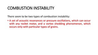 COMBUSTION INSTABILITY
There seem to be two types of combustion instability:
• A set of acoustic resonances or pressure oscillations, which can occur
with any rocket motor, and a vortex shedding phenomenon, which
occurs only with particular types of grains.
 