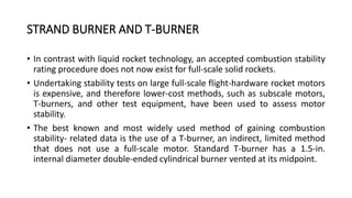 STRAND BURNER AND T-BURNER
• In contrast with liquid rocket technology, an accepted combustion stability
rating procedure does not now exist for full-scale solid rockets.
• Undertaking stability tests on large full-scale flight-hardware rocket motors
is expensive, and therefore lower-cost methods, such as subscale motors,
T-burners, and other test equipment, have been used to assess motor
stability.
• The best known and most widely used method of gaining combustion
stability- related data is the use of a T-burner, an indirect, limited method
that does not use a full-scale motor. Standard T-burner has a 1.5-in.
internal diameter double-ended cylindrical burner vented at its midpoint.
 