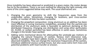 Once instability has been observed or predicted in a given motor, the motor design
has to fix the problem. There is no sure method for selecting the right remedy, and
none of the cures suggested below may work. The usual alternatives are:
1. Changing the grain geometry to shift the frequencies away from the
undesirable values. Sometimes, changing fin locations, port cross-section
profile, or number of slots has been successful.
2. Changing the propellant composition. Using aluminum as an additive has been
most effective in curing transverse instabilities, provided that the particle-size
distribution of the aluminum oxide is favorable to optimum damping at the
distributed frequency. Changing size distribution and using other particulates
(Zr, A1203, or carbon particles) has been effective in some cases. Sometimes
changes in the binder have worked.
3. Adding some mechanical device for attenuating the unsteady gas motions or
changing the natural frequency of cavities. Various inert resonance rods,
baffles, or paddles have been added, mostly as a fix to an existing motor with
observed instability. They can change the resonance frequencies of the cavities,
introduce additional viscous surface losses, but also cause extra inert mass and
potential problems with heat transfer or erosion.
 