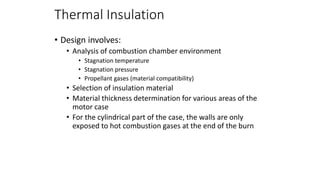 Thermal Insulation
• Design involves:
• Analysis of combustion chamber environment
• Stagnation temperature
• Stagnation pressure
• Propellant gases (material compatibility)
• Selection of insulation material
• Material thickness determination for various areas of the
motor case
• For the cylindrical part of the case, the walls are only
exposed to hot combustion gases at the end of the burn
 