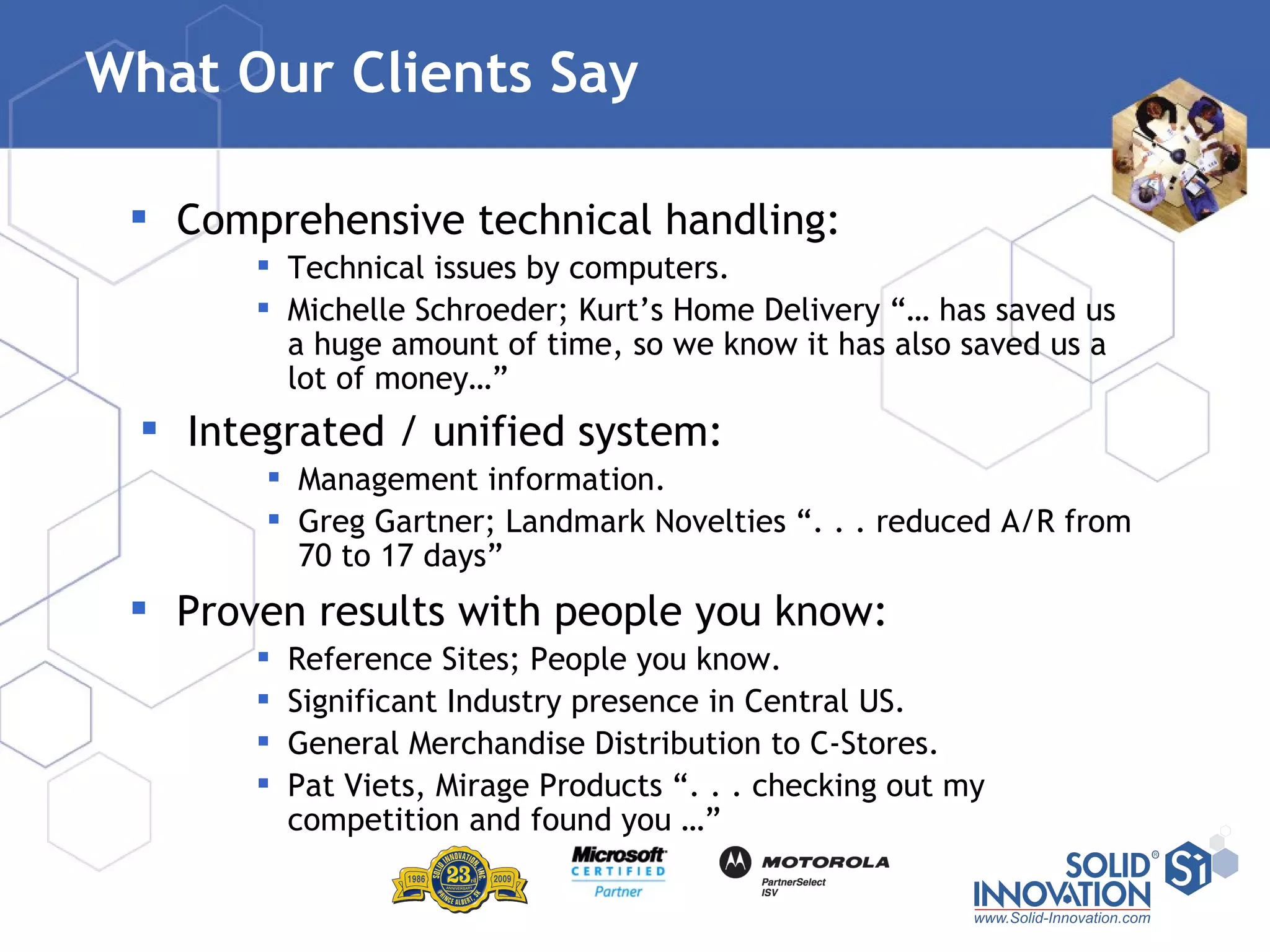 What Our Clients Say Comprehensive technical handling: Technical issues by computers. Michelle Schroeder; Kurt’s Home Delivery “… has saved us a huge amount of time, so we know it has also saved us a lot of money…” Proven results with people you know: Reference Sites; People you know. Significant Industry presence in Central US. General Merchandise Distribution to C-Stores. Pat Viets, Mirage Products “. . . checking out my competition and found you …” Integrated / unified system: Management information. Greg Gartner; Landmark Novelties “. . . reduced A/R from 70 to 17 days” 