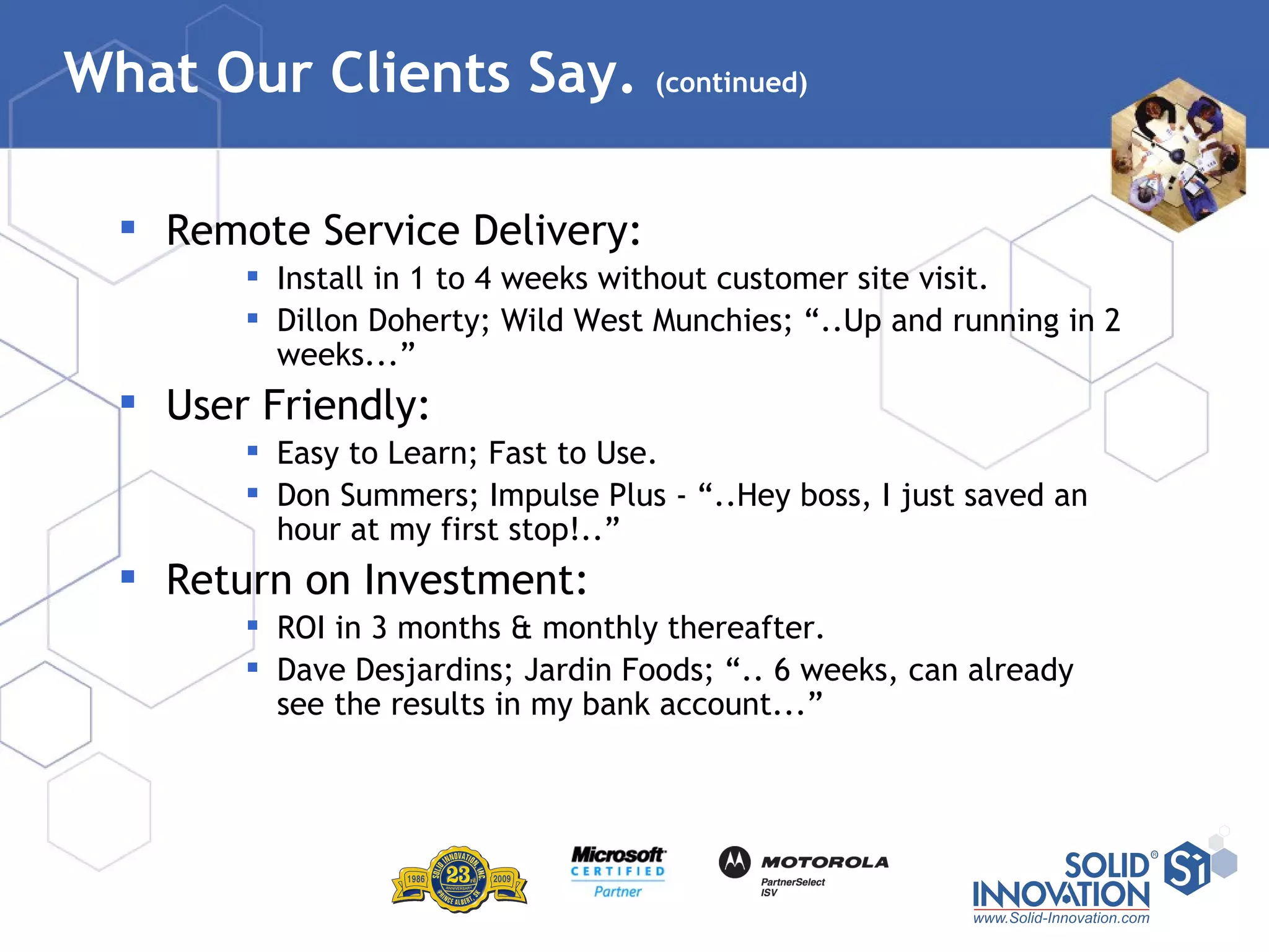What Our Clients Say.  (continued) Remote Service Delivery: Install in 1 to 4 weeks without customer site visit. Dillon Doherty; Wild West Munchies; “..Up and running in 2 weeks...” User Friendly: Easy to Learn; Fast to Use. Don Summers; Impulse Plus - “..Hey boss, I just saved an hour at my first stop!..” Return on Investment: ROI in 3 months & monthly thereafter. Dave Desjardins; Jardin Foods; “.. 6 weeks, can already see the results in my bank account...” 