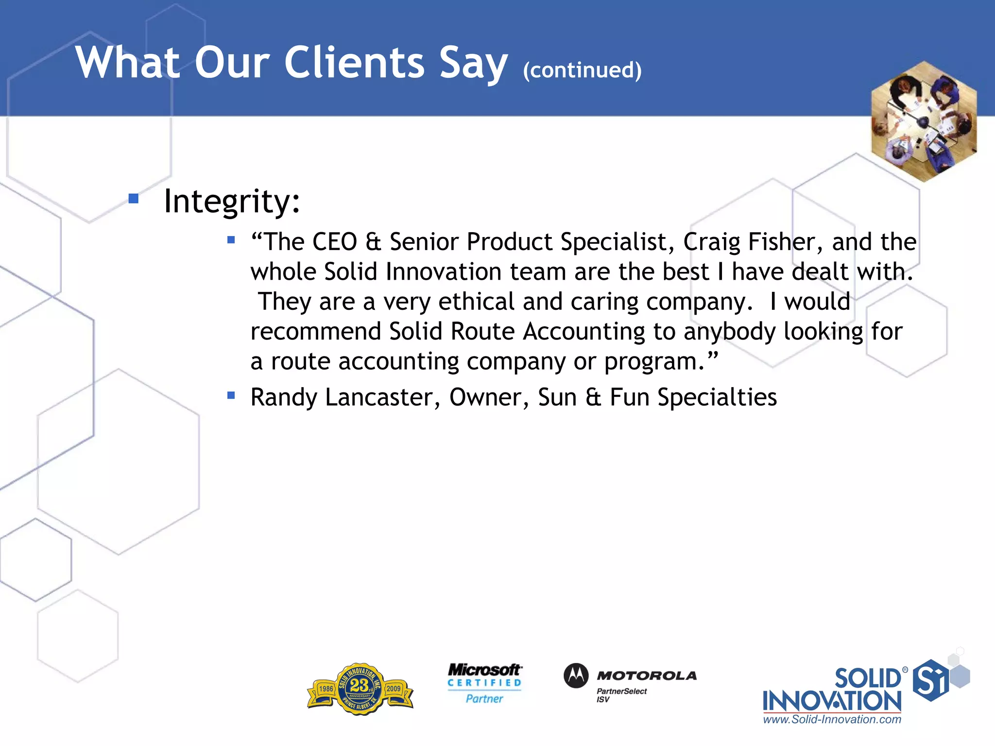 What Our Clients Say  (continued) Integrity: “ The CEO & Senior Product Specialist, Craig Fisher, and the whole Solid Innovation team are the best I have dealt with.  They are a very ethical and caring company.  I would recommend Solid Route Accounting to anybody looking for a route accounting company or program.” Randy Lancaster, Owner, Sun & Fun Specialties   