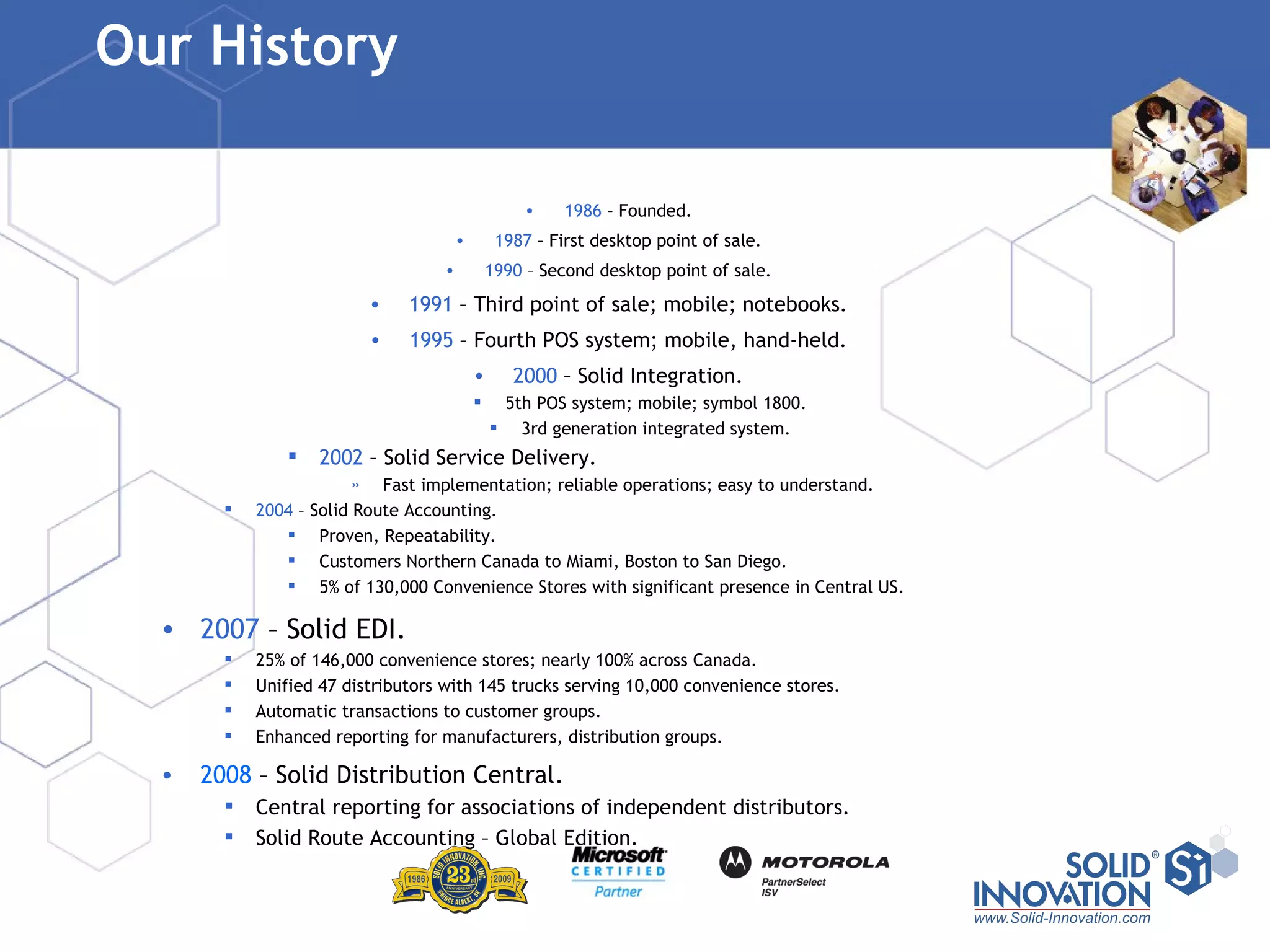Our History  1986  – Founded. 1987  – First desktop point of sale. 1990  – Second desktop point of sale. 1991  – Third point of sale; mobile; notebooks. 1995  – Fourth POS system; mobile, hand-held. 2000  – Solid Integration. 5th POS system; mobile; symbol 1800. 3rd generation integrated system. 2002  – Solid Service Delivery. Fast implementation; reliable operations; easy to understand. 2004  – Solid Route Accounting. Proven, Repeatability. Customers Northern Canada to Miami, Boston to San Diego. 5% of 130,000 Convenience Stores with significant presence in Central US. 2007  – Solid EDI. 25% of 146,000 convenience stores; nearly 100% across Canada. Unified 47 distributors with 145 trucks serving 10,000 convenience stores. Automatic transactions to customer groups. Enhanced reporting for manufacturers, distribution groups. 2008  – Solid Distribution Central. Central reporting for associations of independent distributors. Solid Route Accounting – Global Edition. 