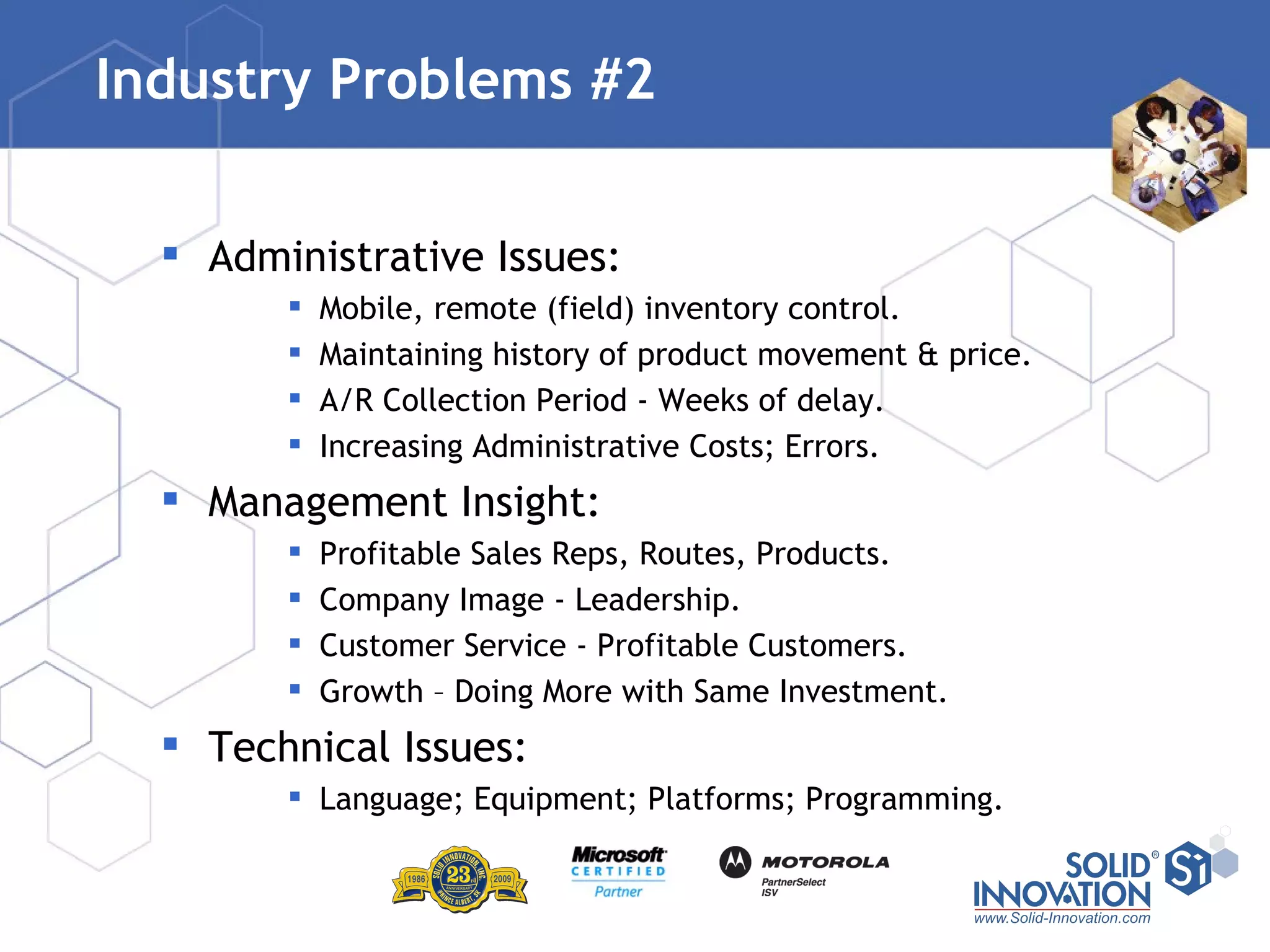 Industry Problems #2 Administrative Issues: Mobile, remote (field) inventory control. Maintaining history of product movement & price. A/R Collection Period - Weeks of delay. Increasing Administrative Costs; Errors. Management Insight: Profitable Sales Reps, Routes, Products. Company Image - Leadership. Customer Service - Profitable Customers. Growth – Doing More with Same Investment. Technical Issues: Language; Equipment; Platforms; Programming. 