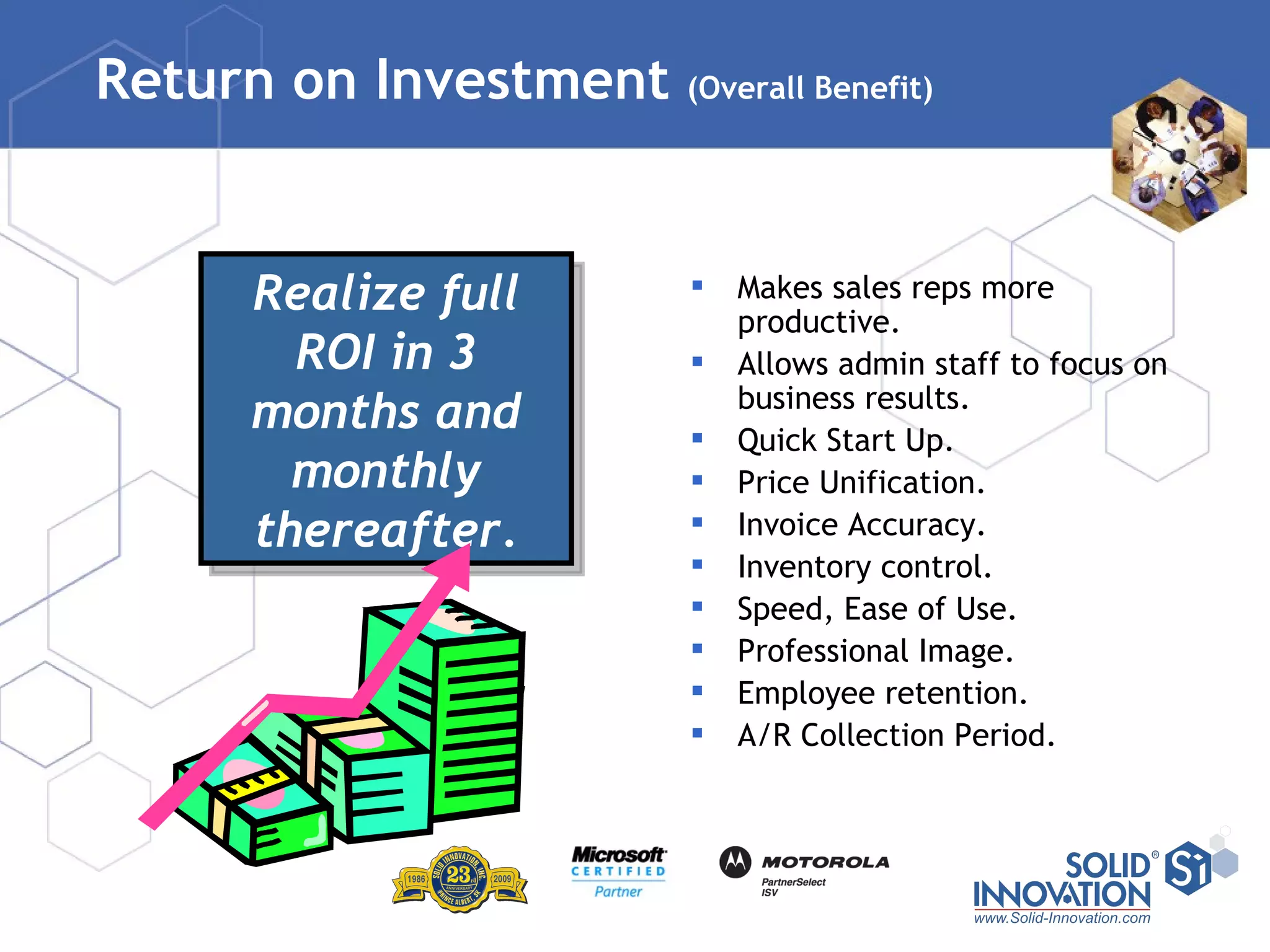 Return on Investment  (Overall Benefit) Makes sales reps more productive. Allows admin staff to focus on business results. Quick Start Up. Price Unification. Invoice Accuracy. Inventory control. Speed, Ease of Use. Professional Image. Employee retention. A/R Collection Period. Realize full ROI in 3 months and monthly thereafter. 