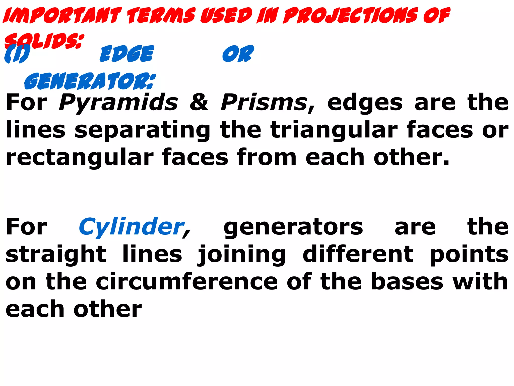 Important Terms Used in Projections of
Solids:
(1)    Edge       or
  generator:
For Pyramids & Prisms, edges are the
lines separating the triangular faces or
rectangular faces from each other.


For Cylinder, generators are the
straight lines joining different points
on the circumference of the bases with
each other
 