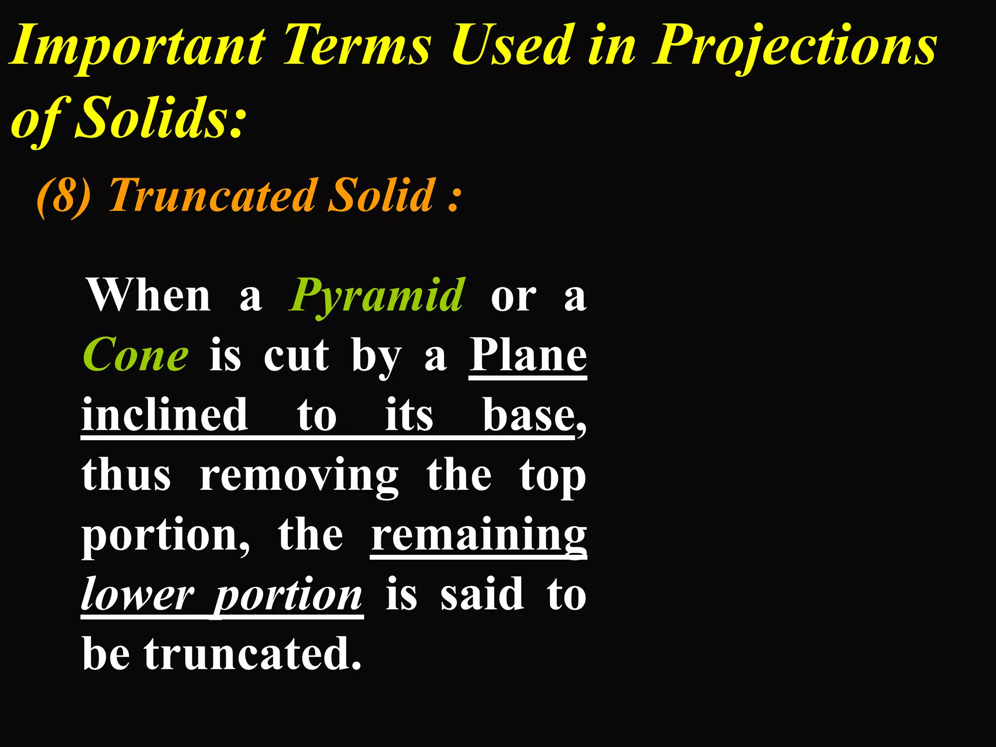 Important Terms Used in Projections
of Solids:
(8) Truncated Solid :

  When a Pyramid or a
  Cone is cut by a Plane
  inclined to its base,
  thus removing the top
  portion, the remaining
  lower portion is said to
  be truncated.
 