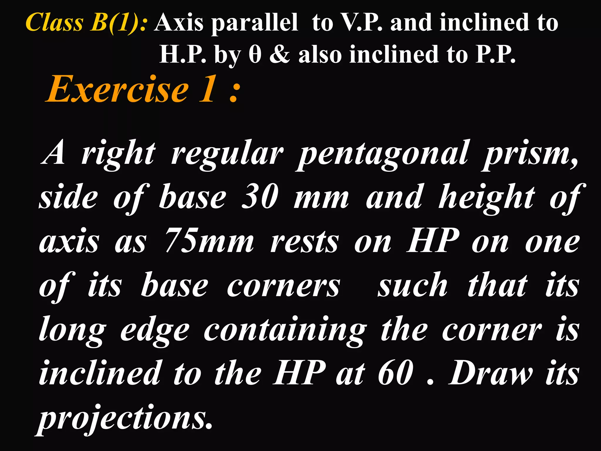 Class B(1): Axis parallel to V.P. and inclined to
            H.P. by θ & also inclined to P.P.
  Exercise 1 :
 A right regular pentagonal prism,
 side of base 30 mm and height of
 axis as 75mm rests on HP on one
 of its base corners such that its
 long edge containing the corner is
 inclined to the HP at 60 . Draw its
 projections.
 