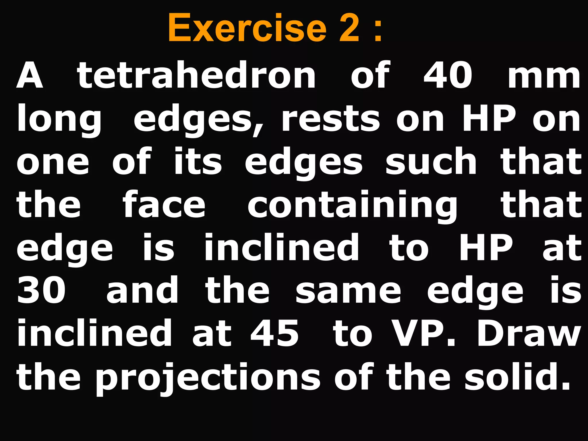Exercise 2 :
A tetrahedron of 40 mm
long edges, rests on HP on
one of its edges such that
the face containing that
edge is inclined to HP at
30 and the same edge is
inclined at 45 to VP. Draw
the projections of the solid.
 