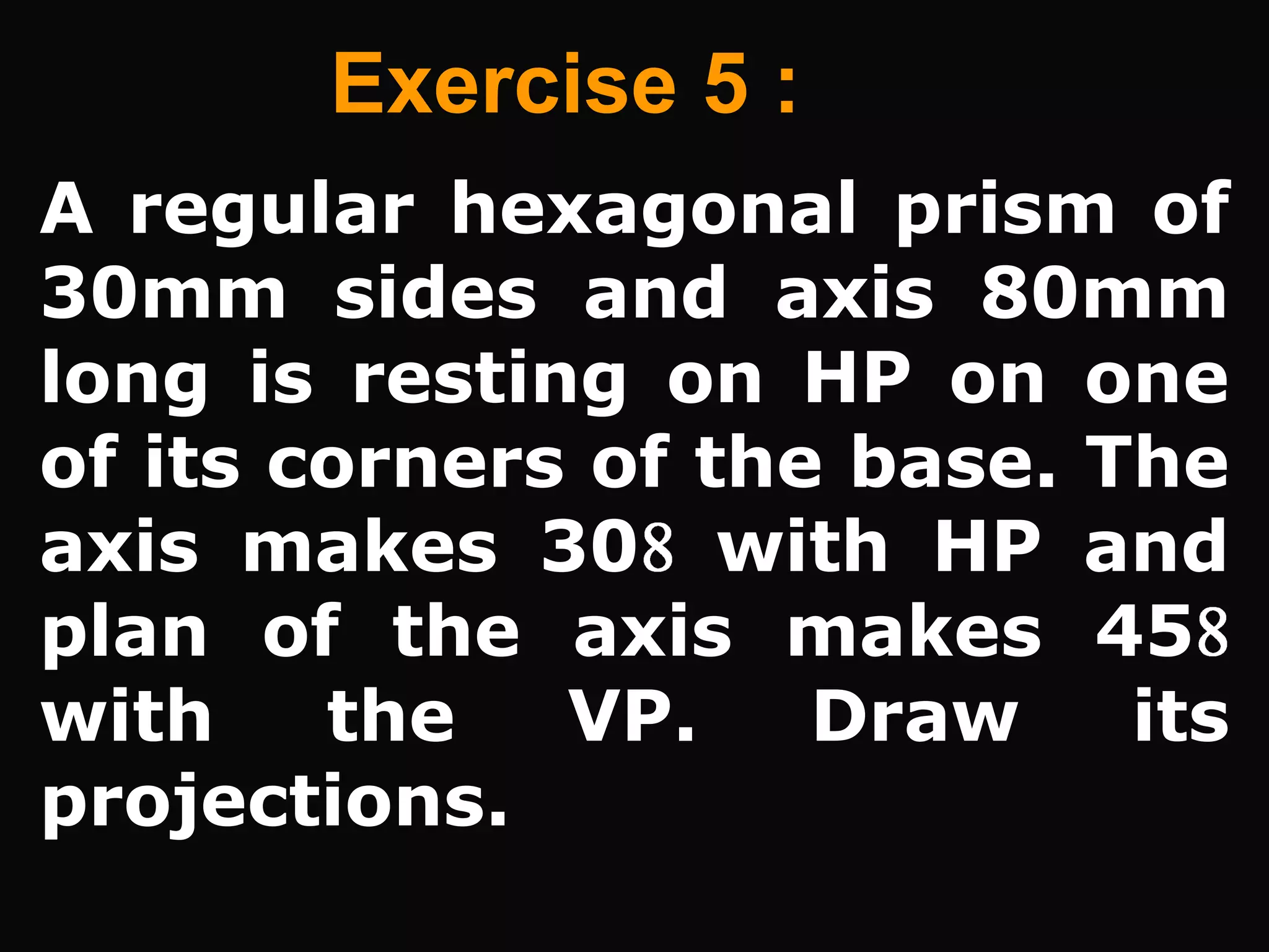 Exercise 5 :
A regular hexagonal prism of
30mm sides and axis 80mm
long is resting on HP on one
of its corners of the base. The
axis makes 30 with HP and
plan of the axis makes 45
with    the   VP.    Draw    its
projections.
 
