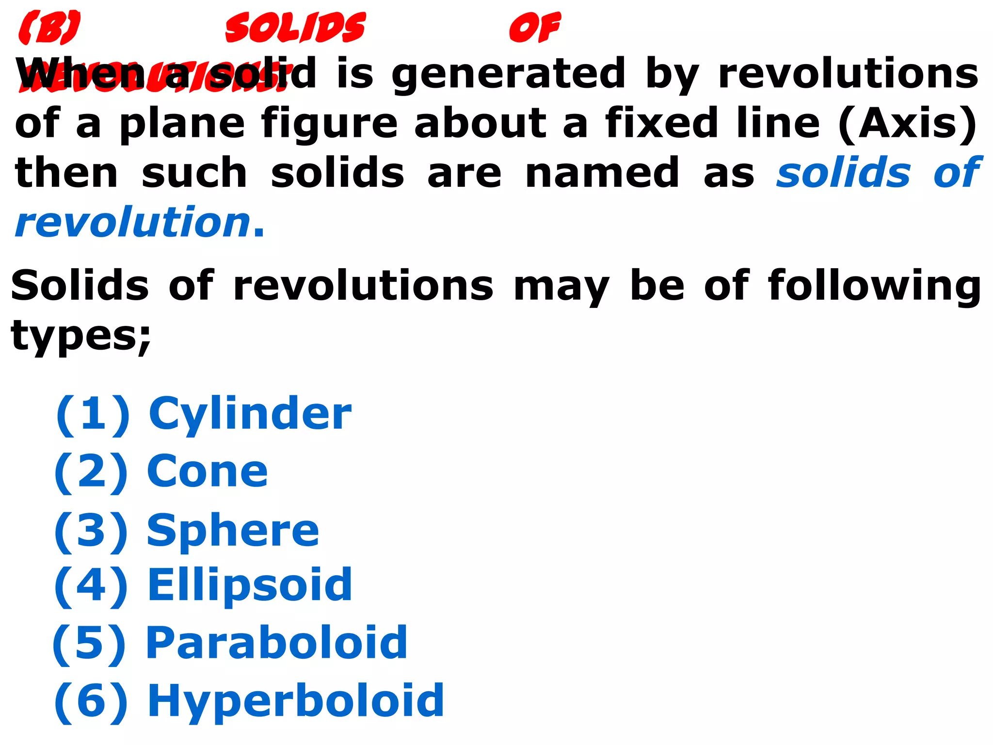 (B)      Solids     of
When a solid is generated by revolutions
Revolutions:
of a plane figure about a fixed line (Axis)
then such solids are named as solids of
revolution.
Solids of revolutions may be of following
types;
 (1) Cylinder
 (2) Cone
 (3) Sphere
 (4) Ellipsoid
 (5) Paraboloid
 (6) Hyperboloid
 
