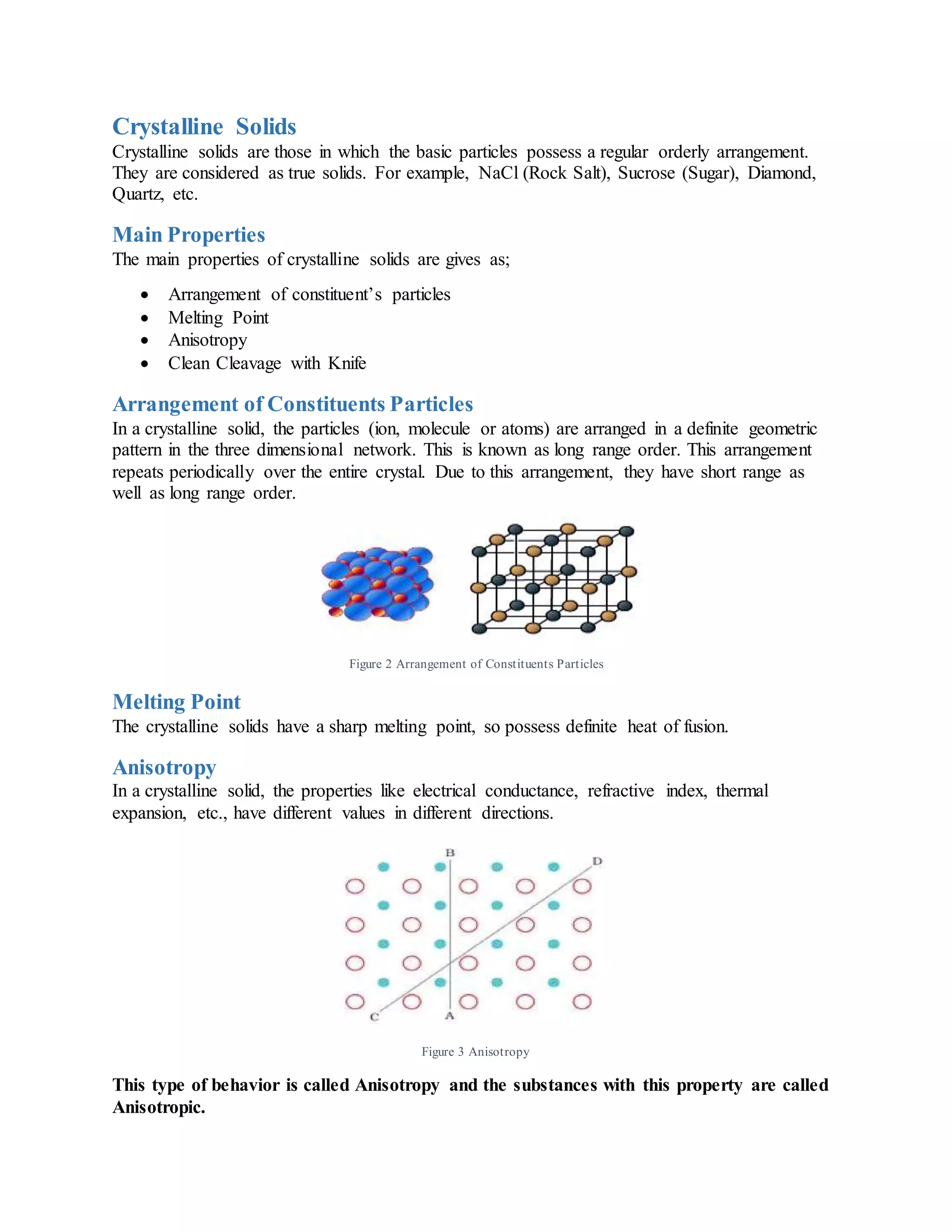 Crystalline Solids
Crystalline solids are those in which the basic particles possess a regular orderly arrangement.
They are considered as true solids. For example, NaCl (Rock Salt), Sucrose (Sugar), Diamond,
Quartz, etc.
Main Properties
The main properties of crystalline solids are gives as;
 Arrangement of constituent’s particles
 Melting Point
 Anisotropy
 Clean Cleavage with Knife
Arrangement of Constituents Particles
In a crystalline solid, the particles (ion, molecule or atoms) are arranged in a definite geometric
pattern in the three dimensional network. This is known as long range order. This arrangement
repeats periodically over the entire crystal. Due to this arrangement, they have short range as
well as long range order.
Figure 2 Arrangement of Constituents Particles
Melting Point
The crystalline solids have a sharp melting point, so possess definite heat of fusion.
Anisotropy
In a crystalline solid, the properties like electrical conductance, refractive index, thermal
expansion, etc., have different values in different directions.
Figure 3 Anisotropy
This type of behavior is called Anisotropy and the substances with this property are called
Anisotropic.
 