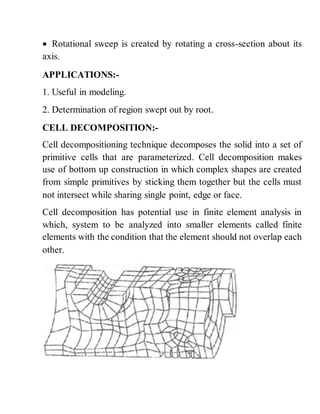  Rotational sweep is created by rotating a cross-section about its
axis.
APPLICATIONS:-
1. Useful in modeling.
2. Determination of region swept out by root.
CELL DECOMPOSITION:-
Cell decompositioning technique decomposes the solid into a set of
primitive cells that are parameterized. Cell decomposition makes
use of bottom up construction in which complex shapes are created
from simple primitives by sticking them together but the cells must
not intersect while sharing single point, edge or face.
Cell decomposition has potential use in finite element analysis in
which, system to be analyzed into smaller elements called finite
elements with the condition that the element should not overlap each
other.
 