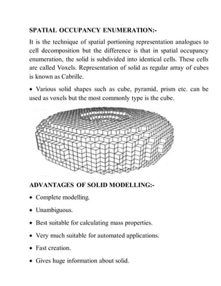 SPATIAL OCCUPANCY ENUMERATION:-
It is the technique of spatial portioning representation analogues to
cell decomposition but the difference is that in spatial occupancy
enumeration, the solid is subdivided into identical cells. These cells
are called Voxels. Representation of solid as regular array of cubes
is known as Cabrille.
 Various solid shapes such as cube, pyramid, prism etc. can be
used as voxels but the most commonly type is the cube.
ADVANTAGES OF SOLID MODELLING:-
 Complete modelling.
 Unambiguous.
 Best suitable for calculating mass properties.
 Very much suitable for automated applications.
 Fast creation.
 Gives huge information about solid.
 