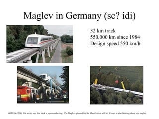 Maglev in Germany (sc? idi)
32 km track
550,000 km since 1984
Design speed 550 km/h
NOTE(061204): I’m not so sure this track is superconducting. The MagLev planned for the Munich area will be. France is also thinking about a sc maglev.
 