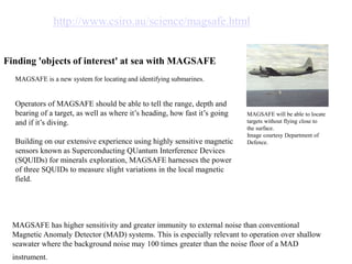 MAGSAFE will be able to locate
targets without flying close to
the surface.
Image courtesy Department of
Defence.
http://www.csiro.au/science/magsafe.html
Finding 'objects of interest' at sea with MAGSAFE
MAGSAFE is a new system for locating and identifying submarines.
Operators of MAGSAFE should be able to tell the range, depth and
bearing of a target, as well as where it’s heading, how fast it’s going
and if it’s diving.
Building on our extensive experience using highly sensitive magnetic
sensors known as Superconducting QUantum Interference Devices
(SQUIDs) for minerals exploration, MAGSAFE harnesses the power
of three SQUIDs to measure slight variations in the local magnetic
field.
MAGSAFE has higher sensitivity and greater immunity to external noise than conventional
Magnetic Anomaly Detector (MAD) systems. This is especially relevant to operation over shallow
seawater where the background noise may 100 times greater than the noise floor of a MAD
instrument.
 