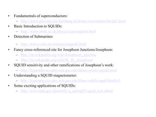 • Fundamentals of superconductors:
– http://www.physnet.uni-hamburg.de/home/vms/reimer/htc/pt3.html
• Basic Introduction to SQUIDs:
– http://www.abdn.ac.uk/physics/case/squids.html
• Detection of Submarines
– http://www.csiro.au/science/magsafe.html
• Fancy cross-referenced site for Josephson Junctions/Josephson:
– http://en.wikipedia.org/wiki/Josephson_junction
– http://en.wikipedia.org/wiki/B._D._Josephson
• SQUID sensitivity and other ramifications of Josephson’s work:
– http://hyperphysics.phy-astr.gsu.edu/hbase/solids/squid2.html
• Understanding a SQUID magnetometer:
– http://hyperphysics.phy-astr.gsu.edu/hbase/solids/squid.html#c1
• Some exciting applications of SQUIDs:
– http://www.lanl.gov/quarterly/q_spring03/squid_text.shtml
 
