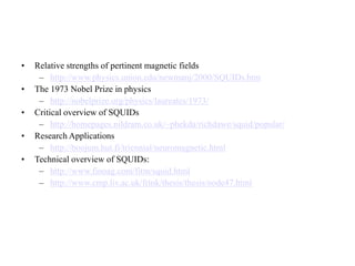 • Relative strengths of pertinent magnetic fields
– http://www.physics.union.edu/newmanj/2000/SQUIDs.htm
• The 1973 Nobel Prize in physics
– http://nobelprize.org/physics/laureates/1973/
• Critical overview of SQUIDs
– http://homepages.nildram.co.uk/~phekda/richdawe/squid/popular/
• Research Applications
– http://boojum.hut.fi/triennial/neuromagnetic.html
• Technical overview of SQUIDs:
– http://www.finoag.com/fitm/squid.html
– http://www.cmp.liv.ac.uk/frink/thesis/thesis/node47.html
 
