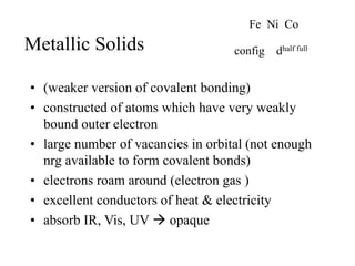 Metallic Solids
• (weaker version of covalent bonding)
• constructed of atoms which have very weakly
bound outer electron
• large number of vacancies in orbital (not enough
nrg available to form covalent bonds)
• electrons roam around (electron gas )
• excellent conductors of heat & electricity
• absorb IR, Vis, UV  opaque
Fe Ni Co
config dhalf full
 