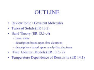 OUTLINE
• Review Ionic / Covalent Molecules
• Types of Solids (ER 13.2)
• Band Theory (ER 13.3-.4)
– basic ideas
– description based upon free electrons
– descriptions based upon nearly-free electrons
• ‘Free’ Electron Models (ER 13.5-.7)
• Temperature Dependence of Resistivity (ER 14.1)
 