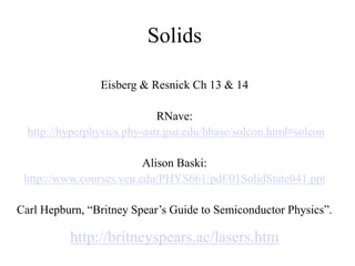 Solids
Eisberg & Resnick Ch 13 & 14
RNave:
http://hyperphysics.phy-astr.gsu.edu/hbase/solcon.html#solcon
Alison Baski:
http://www.courses.vcu.edu/PHYS661/pdf/01SolidState041.ppt
Carl Hepburn, “Britney Spear’s Guide to Semiconductor Physics”.
http://britneyspears.ac/lasers.htm
 