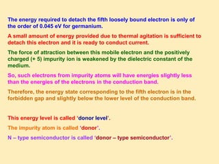 The energy required to detach the fifth loosely bound electron is only of
the order of 0.045 eV for germanium.
A small amount of energy provided due to thermal agitation is sufficient to
detach this electron and it is ready to conduct current.
The force of attraction between this mobile electron and the positively
charged (+ 5) impurity ion is weakened by the dielectric constant of the
medium.
So, such electrons from impurity atoms will have energies slightly less
than the energies of the electrons in the conduction band.
Therefore, the energy state corresponding to the fifth electron is in the
forbidden gap and slightly below the lower level of the conduction band.
This energy level is called ‘donor level’.
The impurity atom is called ‘donor’.
N – type semiconductor is called ‘donor – type semiconductor’.
 