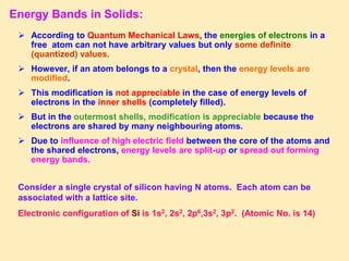 Energy Bands in Solids:
 According to Quantum Mechanical Laws, the energies of electrons in a
free atom can not have arbitrary values but only some definite
(quantized) values.
 However, if an atom belongs to a crystal, then the energy levels are
modified.
 This modification is not appreciable in the case of energy levels of
electrons in the inner shells (completely filled).
 But in the outermost shells, modification is appreciable because the
electrons are shared by many neighbouring atoms.
 Due to influence of high electric field between the core of the atoms and
the shared electrons, energy levels are split-up or spread out forming
energy bands.
Consider a single crystal of silicon having N atoms. Each atom can be
associated with a lattice site.
Electronic configuration of Si is 1s2, 2s2, 2p6,3s2, 3p2. (Atomic No. is 14)
 