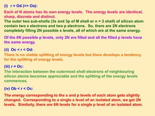 Each of N atoms has its own energy levels. The energy levels are identical,
sharp, discrete and distinct.
The outer two sub-shells (3s and 3p of M shell or n = 3 shell) of silicon atom
contain two s electrons and two p electrons. So, there are 2N electrons
completely filling 2N possible s levels, all of which are at the same energy.
Of the 6N possible p levels, only 2N are filled and all the filled p levels have
the same energy.
(ii) Oc < r < Od:
There is no visible splitting of energy levels but there develops a tendency
for the splitting of energy levels.
(iii) r = Oc:
The interaction between the outermost shell electrons of neighbouring
silicon atoms becomes appreciable and the splitting of the energy levels
commences.
(i) r = Od (>> Oa):
(iv) Ob < r < Oc:
The energy corresponding to the s and p levels of each atom gets slightly
changed. Corresponding to a single s level of an isolated atom, we get 2N
levels. Similarly, there are 6N levels for a single p level of an isolated atom.
 