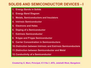 SOLIDS AND SEMICONDUCTOR DEVICES - I
1. Energy Bands in Solids
2. Energy Band Diagram
3. Metals, Semiconductors and Insulators
4. Intrinsic Semiconductor
5. Electrons and Holes
6. Doping of a Semiconductor
7. Extrinsic Semiconductor
8. N-type and P-type Semiconductor
9. Carrier Concentration in Semiconductors
10.Distinction between Intrinsic and Extrinsic Semiconductors
11.Distinction between Semiconductor and Metal
12.Conductivity of a Semiconductor
Created by C. Mani, Principal, K V No.1, AFS, Jalahalli West, Bangalore
 