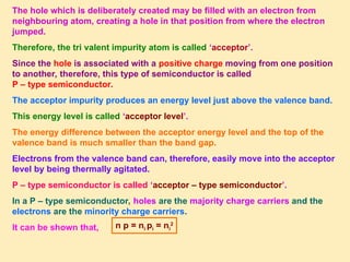 The hole which is deliberately created may be filled with an electron from
neighbouring atom, creating a hole in that position from where the electron
jumped.
Therefore, the tri valent impurity atom is called ‘acceptor’.
Since the hole is associated with a positive charge moving from one position
to another, therefore, this type of semiconductor is called
P – type semiconductor.
The acceptor impurity produces an energy level just above the valence band.
This energy level is called ‘acceptor level’.
The energy difference between the acceptor energy level and the top of the
valence band is much smaller than the band gap.
Electrons from the valence band can, therefore, easily move into the acceptor
level by being thermally agitated.
P – type semiconductor is called ‘acceptor – type semiconductor’.
In a P – type semiconductor, holes are the majority charge carriers and the
electrons are the minority charge carriers.
It can be shown that, n p = ni pi = ni
2
 