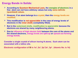 Energy Bands in Solids:
 According to Quantum Mechanical Laws, the energies of electrons in a
free atom can not have arbitrary values but only some definite
(quantized) values.
 However, if an atom belongs to a crystal, then the energy levels are
modified.
 This modification is not appreciable in the case of energy levels of
electrons in the inner shells (completely filled).
 But in the outermost shells, modification is appreciable because the
electrons are shared by many neighbouring atoms.
 Due to influence of high electric field between the core of the atoms and
the shared electrons, energy levels are split-up or spread out forming
energy bands.
Consider a single crystal of silicon having N atoms. Each atom can be
associated with a lattice site.
Electronic configuration of Si is 1s2
, 2s2
, 2p6
,3s2
, 3p2
. (Atomic No. is 14)
 