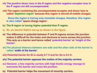 vii) The positive donor ions in the N region and the negative acceptor ions in
the P region are left uncompensated.
viii) The region containing the uncompensated acceptor and donor ions is
called ‘depletion region’ because this region is devoid of mobile charges.
Since the region is having only immobile charges, therefore, this region
is also called ‘space charge region’.
ix) The N region is having higher potential than P region.
x) So, an electric field is set up as shown in the figure.
xi) The difference in potential between P and N regions across the junction
makes it difficult for the holes and electrons to move across the junction.
This acts as a barrier and hence called ‘potential barrier’ or ‘height of the
barrier’.
xii) The physical distance between one side and the other side of the barrier is
called ‘width of the barrier’.
xiii) Potential barrier for Si is nearly 0.7 V and for Ge is 0.3 V.
xiv) The potential barrier opposes the motion of the majority carriers.
xv) However, a few majority carriers with high kinetic energy manage to
overcome the barrier and cross the junction.
ix) Potential barrier helps the movement of minority carriers.
 