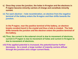 v) Once they cross the junction, the holes in N-region and the electrons in
P-region become minority carriers of charge and constitute minority
current.
vi) For each electron – hole recombination, an electron from the negative
terminal of the battery enters the N-region and then drifts towards the
junction.
In the P-region, near the positive terminal of the battery, an electron
breaks covalent bond in the crystal and thus a hole is created. The hole
drifts towards the junction and the electron enters the positive terminal of
the battery.
vii) Thus, the current in the external circuit is due to movement of electrons,
current in P-region is due to movement of holes and current in N-region is
due to movement of electrons.
viii) If the applied potential is increased, the potential barrier further
decreases. As a result, a large number of majority carriers diffuse
through the junction and a larger current flows.
 