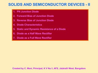 SOLIDS AND SEMICONDUCTOR DEVICES - II
1. PN Junction Diode
2. Forward Bias of Junction Diode
3. Reverse Bias of Junction Diode
4. Diode Characteristics
5. Static and Dynamic Resistance of a Diode
6. Diode as a Half Wave Rectifier
7. Diode as a Full Wave Rectifier
Created by C. Mani, Principal, K V No.1, AFS, Jalahalli West, Bangalore
 