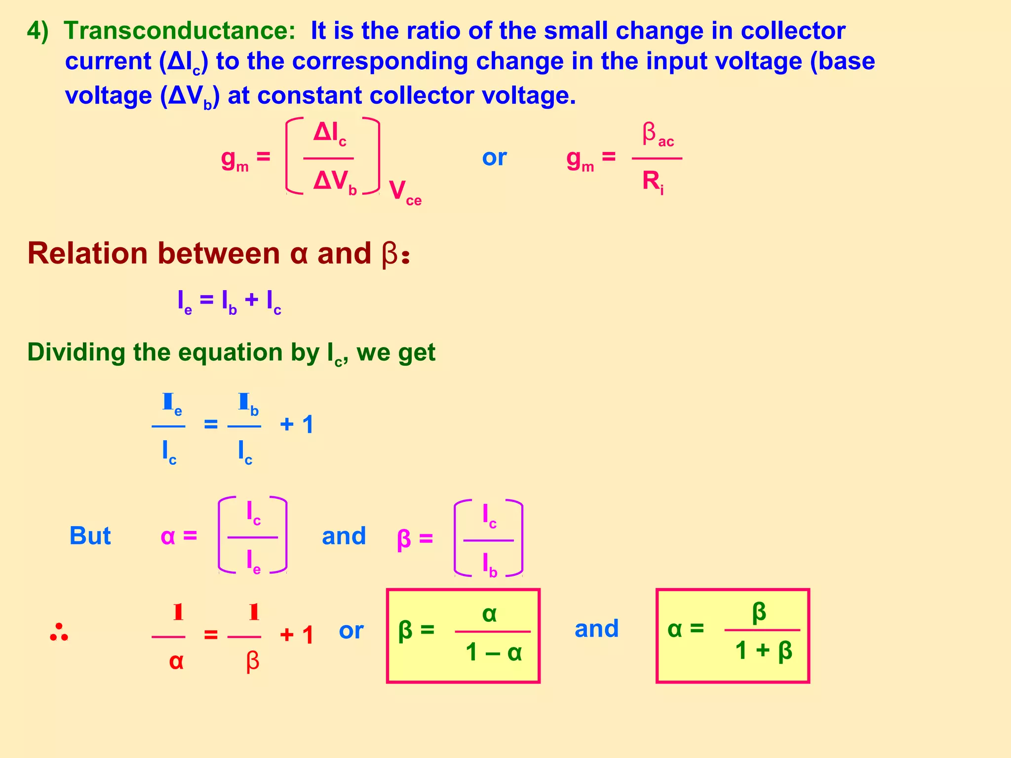 4) Transconductance: It is the ratio of the small change in collector
current (ΔIc) to the corresponding change in the input voltage (base
voltage (ΔVb) at constant collector voltage.
gm =
ΔIc
ΔVb Vce
or gm =
βac
Ri
Relation between α and β:
Ie = Ib + Ic
Dividing the equation by Ic, we get
=
Ie
Ic
+ 1
Ib
Ic
α =
Ic
Ie
β =
Ic
Ib
But and
=
1
α
+ 1
1
β
or β =
α
1 – α
and α =
β
1 + β
 