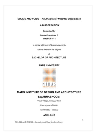 1
SOLIDS AND VOIDS - An Analysis of Need for Open Space
SOLIDS AND VOIDS – An Analysis of Need for Open Space
A DISSERTATION
Submitted by
Geeva Chandana. B
311211251011
In partial fulfilment of the requirements
for the award of the degree
of
BACHELOR OF ARCHITECTURE
ANNA UNIVERSITY
MARG INSTITUTE OF DESIGN AND ARCHITECTURE
SWARNABHOOMI
Velur Village, Cheyyur Post
Kanchipuram District
Tamil Nadu - 603302
APRIL 2015
 