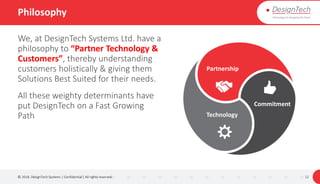 Philosophy
We, at DesignTech Systems Ltd. have a
philosophy to “Partner Technology &
Customers”, thereby understanding
customers holistically & giving them
Solutions Best Suited for their needs.
All these weighty determinants have
put DesignTech on a Fast Growing
Path
© 2018. DesignTech Systems | Confidential | All rights reserved. 12
Partnership
Commitment
Technology
 