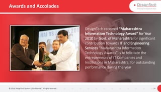 Awards and Accolades
© 2018. DesignTech Systems | Confidential | All rights reserved. 14
DesignTech received “Maharashtra
Information Technology Award” for Year
2010 by Govt. of Maharashtra for significant
contribution towards IT and Engineering
Services “Maharashtra Information
Technology Awards” is to felicitate the
entrepreneurs of IT Companies and
Institutions in Maharashtra, for outstanding
performance during the year
 