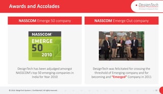 Awards and Accolades
© 2018. DesignTech Systems | Confidential | All rights reserved. 15
NASSCOM Emerge 50 company NASSCOM Emerge Out company
DesignTech has been adjudged amongst
NASSCOM’s top 50 emerging companies in
India for Year 2010
DesignTech was felicitated for crossing the
threshold of Emerging company and for
becoming and “Emerged” Company in 2011
 
