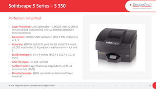Solidscape S Series – S 350
Perfection Simplified
• Layer Thickness: User Selectable - 0.00025 inch (0.00635
mm) to 0.003 inch (0.0762 mm) at 0.00025 (0.00635
mm) increments
• Resolution: 5000 X 5000 dots/inch (197 X 197 dots/mm)
in X, Y
• Accuracy: ±0.005 inch (127 μm) for 1st inch (25.4 mm),
±0.001 inch/inch (25.4 μm) each additional inch X,Y and
Z
• Build Envelope: 6 x 6 x 4 inches (152.4 x 152.4 x 101.6
mm)
• CAD File Input: .stl and .slc files
• Surface Finish: Layer thickness-dependent, up to 32
micro-inches (RMS)
• Directly Castable: 100% castability in Gold and Silver
material
© 2018. DesignTech Systems | Confidential | All rights reserved. 22
 