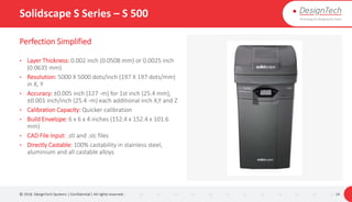 Solidscape S Series – S 500
Perfection Simplified
• Layer Thickness: 0.002 inch (0.0508 mm) or 0.0025 inch
(0.0635 mm)
• Resolution: 5000 X 5000 dots/inch (197 X 197 dots/mm)
in X, Y
• Accuracy: ±0.005 inch (127 -m) for 1st inch (25.4 mm),
±0.001 inch/inch (25.4 -m) each additional inch X,Y and Z
• Calibration Capacity: Quicker calibration
• Build Envelope: 6 x 6 x 4 inches (152.4 x 152.4 x 101.6
mm)
• CAD File Input: .stl and .slc files
• Directly Castable: 100% castability in stainless steel,
aluminium and all castable alloys
© 2018. DesignTech Systems | Confidential | All rights reserved. 24
 