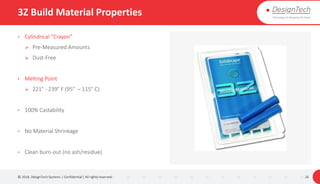 3Z Build Material Properties
• Cylindrical “Crayon”
 Pre-Measured Amounts
 Dust-Free
• Melting Point
 221° - 239° F (95° – 115° C)
• 100% Castability
• No Material Shrinkage
• Clean burn-out (no ash/residue)
© 2018. DesignTech Systems | Confidential | All rights reserved. 26
 