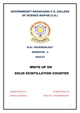 1
GOVERNMENPT NAGARJUNA P.G. COLLEGE
OF SCIENCE RAIPUR (C.G.)
M.Sc. MICROBIOLOGY
SEMESTER - 2
2022-23
WRITE UP ON
SOLID SCINTILLATION COUNTER
SUBMITTED BY :- SUBMITTED TO:-
SNEHA AGRAWAL DEPT.OF MICROBIOLOGY
 