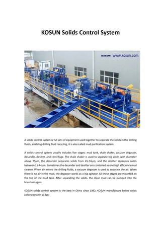  
KOSUN Solids Control System 
 
 
 
 
 
 
A solids control system is full sets of equipment used together to separate the solids in the drilling 
fluids, enabling drilling fluid recycling, it is also called mud purification system.   
 
A solids control system usually includes five stages: mud tank, shale shaker, vacuum degasser, 
desander, desilter, and centrifuge. The shale shaker is used to separate big solids with diameter 
above  75μm,  the  desander  separates  solids  from  45‐74μm,  and  the  desilter  separates  solids 
between 15‐44μm. Sometimes the desander and desilter are combined as one high efficiency mud 
cleaner. When air enters the drilling fluids, a vacuum degasser is used to separate the air. When 
there is no air in the mud, the degasser works as a big agitator. All these stages are mounted on 
the  top  of  the  mud  tank. After  separating  the  solids,  the  clean mud  can  be  pumped  into  the 
borehole again. 
 
KOSUN solids control system is the best in China since 1992, KOSUN manufacture below solids 
control system so far; 
 
 
 